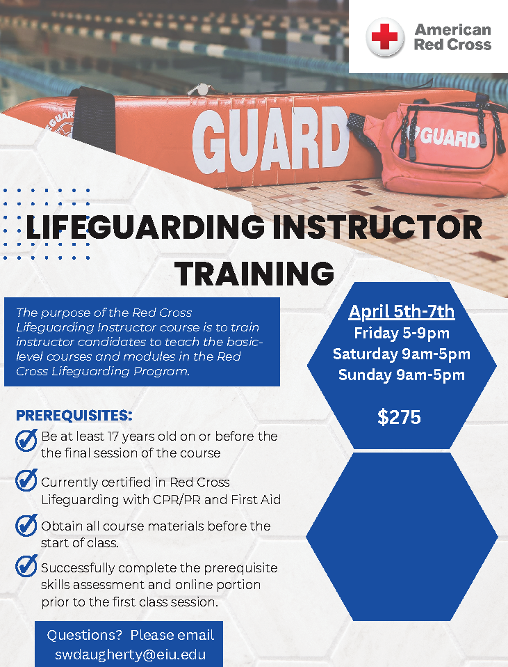 Friday from 5-9 PM, Saturday and Sunday from 9 AM to 5 PM         The purpose of the Red Cross Lifeguarding Instructor course is to train instructor candidates to teach the basic-level courses and modules in the Red Cross Lifeguarding Program.  Prerequisites:  Be at least 17 years old on or before the final session of the course  Currently certified in Red Cross Lifeguarding with CPR/PR and First Aid  Obtain all course materials before the start of class  Successfully complete the prerequisite skills assessment and online portion prior to the first class session Questions? Please email swdaugherty@eiu.edu